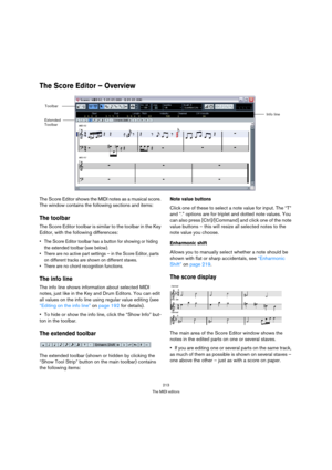 Page 213213
The MIDI editors
The Score Editor – Overview
The Score Editor shows the MIDI notes as a musical score. 
The window contains the following sections and items:
The toolbar
The Score Editor toolbar is similar to the toolbar in the Key 
Editor, with the following differences:
 The Score Editor toolbar has a button for showing or hiding 
the extended toolbar (see below).
 There are no active part settings – in the Score Editor, parts 
on different tracks are shown on different staves.
 There are no chord...