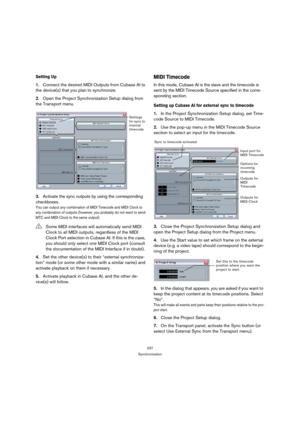 Page 237237
Synchronization
Setting Up
1.Connect the desired MIDI Outputs from Cubase AI to 
the device(s) that you plan to synchronize.
2.Open the Project Synchronization Setup dialog from 
the Transport menu.
3.Activate the sync outputs by using the corresponding 
checkboxes.
You can output any combination of MIDI Timecode and MIDI Clock to 
any combination of outputs (however, you probably do not want to send 
MTC and MIDI Clock to the same output).
4.Set the other device(s) to their “external synchroniza-...