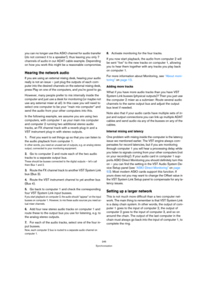 Page 245245
Synchronization
you can no longer use this ASIO channel for audio transfer 
(do not connect it to a speaker!), thus leaving you only 7 
channels of audio in our ADAT cable example. Depending 
on how you work this might be a reasonable compromise.
Hearing the network audio
If you are using an external mixing desk, hearing your audio 
really is not an issue – just plug the outputs of each com-
puter into the desired channels on the external mixing desk, 
press Play on one of the computers, and youre...