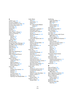 Page 276276
Index
A
ACID® loops133
Acoustic Feedback187
Activate Next/Previous Part183
Activate project button255
Active Part182
Active Staff214
Add Bus11
Add Track26
Adjust Fades to Range64
Advanced Quantize175
Aftertouch
Deleting197
Editing195
Recording57
AIFF files228
Alt/Option key8
Always Send Start Message236
Any (MIDI channel settings)56
Appearance265
Apple Remote165
Archiving153
ASIO 2.053
ASIO Direct Monitoring53
ASIO meter84
ASIO Positioning Protocol
About238
Setting up237
Audio channels
Copying...