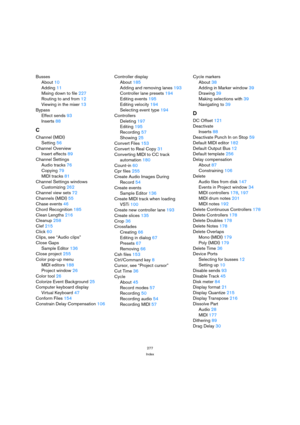 Page 277277
Index
Busses
About10
Adding11
Mixing down to file227
Routing to and from12
Viewing in the mixer13
Bypass
Effect sends93
Inserts88
C
Channel (MIDI)
Setting56
Channel Overview
Insert effects89
Channel Settings
Audio tracks76
Copying79
MIDI tracks81
Channel Settings windows
Customizing262
Channel view sets72
Channels (MIDI)55
Chase events46
Chord Recognition185
Clean Lengths216
Cleanup258
Clef215
Click60
Clips, see “Audio clips”
Close Gaps
Sample Editor136
Close project255
Color pop-up menu
MIDI...