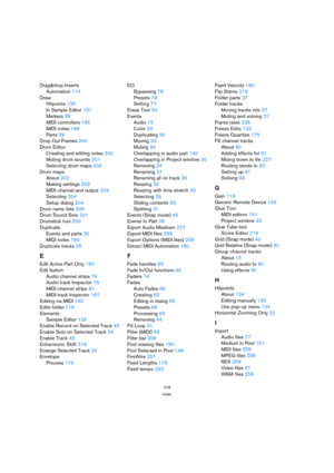 Page 278278
Index
Drag&drop Inserts
Automation114
Draw
Hitpoints135
In Sample Editor131
Markers39
MIDI controllers195
MIDI notes188
Parts28
Drop Out Frames240
Drum Editor
Creating and editing notes200
Muting drum sounds201
Selecting drum maps204
Drum maps
About202
Making settings202
MIDI channel and output203
Selecting204
Setup dialog204
Drum name lists205
Drum Sound Solo201
Drumstick tool200
Duplicate
Events and parts30
MIDI notes190
Duplicate tracks26
E
Edit Active Part Only182
Edit button
Audio channel...