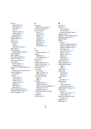 Page 279279
Index
Info line
Customizing262
Drum Editor199
Key Editor184
Pool144
Project window20
Sample Editor127
Score Editor213
Inhibit Restart240
Initialize Channel80
I-Note203
Input busses
About10
Adding11
Routing to channels12
Input levels52
Input selection
Multiple MIDI channels56
Inputs (Audio)10
Inputs (MIDI)55
Insert effects (Audio)87
Insert into Project149
Insert pop-up menu207
Insert Silence
Project window36
Sample Editor131
Insert Velocity (MIDI Editors)189
Inserts
Bypassing vs. deactivating88...