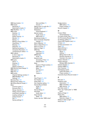 Page 280280
Index
MIDI Input button192
MIDI inputs
Renaming55
Selecting for tracks55
MIDI Modifiers168, 172
MIDI notes
Deleting192
Drawing188
Editing velocity194
Moving190
Muting191
Muting in Drum Editor201
Quantizing172
Resizing191
Selecting189
Splitting and gluing191
Transpose (Function)176
Transposing (in editor)190
MIDI outputs
In drum maps203
Renaming55
Selecting for tracks56
MIDI parts
About15
Drawing28
Editing182
Sliding contents33
MIDI Record Catch Range59
MIDI reset58
MIDI Thru55
MIDI tracks
Channel...