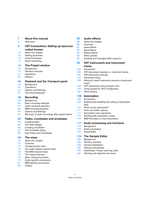 Page 44
Table of Contents
7About this manual
8Welcome!
9VST Connections: Setting up input and 
output busses
10About this chapter
10Setting up busses
12Using the busses
13About monitoring
14The Project window
15Background
17Window Overview
21Operations
40Options
42Playback and the Transport panel
43Background
44Operations
45Options and Settings
47The Virtual Keyboard 
48Recording
49Background
49Basic recording methods
51Audio recording specifics
55MIDI recording specifics
59Options and Settings
61Recovery of...
