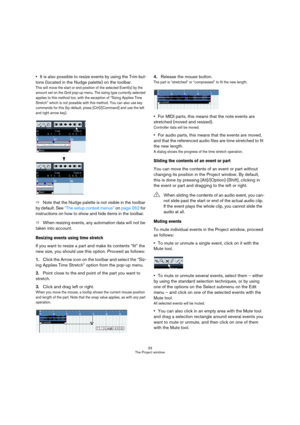 Page 3333
The Project window
It is also possible to resize events by using the Trim but-
tons (located in the Nudge palette) on the toolbar.
This will move the start or end position of the selected Event(s) by the 
amount set on the Grid pop-up menu. The sizing type currently selected 
applies to this method too, with the exception of “Sizing Applies Time 
Stretch” which is not possible with this method. You can also use key 
commands for this (by default, press [Ctrl]/[Command] and use the left 
and right...