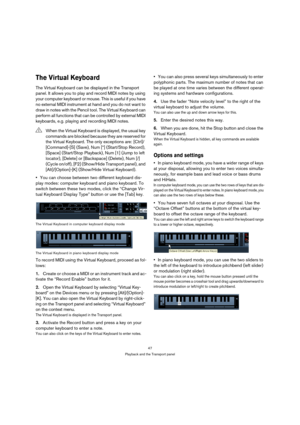 Page 4747
Playback and the Transport panel
The Virtual Keyboard 
The Virtual Keyboard can be displayed in the Transport 
panel. It allows you to play and record MIDI notes by using 
your computer keyboard or mouse. This is useful if you have 
no external MIDI instrument at hand and you do not want to 
draw in notes with the Pencil tool. The Virtual Keyboard can 
perform all functions that can be controlled by external MIDI 
keyboards, e.g. playing and recording MIDI notes.
You can choose between two different...