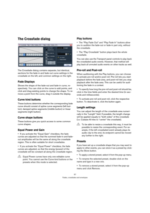 Page 6767
Fades, crossfades and envelopes
The Crossfade dialog
The Crossfade dialog contains separate, but identical, 
sections for the fade-in and fade-out curve settings in the 
crossfade on the left, and common settings on the right.
Fade Displays
Shows the shape of the fade-out and fade-in curve, re-
spectively. You can click on the curve to add points, and 
click and drag existing points to change the shape. To re-
move a point from the curve, drag it outside the display.
Curve kind buttons
These buttons...