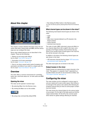 Page 7070
The mixer
About this chapter
This chapter contains detailed information about the ele-
ments used when mixing audio and MIDI, and the various 
ways you can configure the mixer. 
Some mixer-related features are not described in this 
chapter. These are the following:
Setting up and using audio effects.
See the chapter “Audio effects” on page 85.
Automation of all mixer parameters.
See the chapter “Automation” on page 108.
How to mix down several audio tracks (complete with 
automation and effects if...