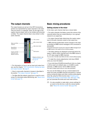 Page 7474
The mixer
The output channels
The output busses you set up in the VST Connections 
window are represented by output channels in the mixer. 
They are shown in a separate “pane” (to the right of the 
regular channel strips), with its own divider and horizontal 
scrollbar. The output channel strip is very similar to other 
audio channels.
For information on how to set up input and output bus-
ses, see the chapter “VST Connections: Setting up input 
and output busses” on page 9.
How to route audio...