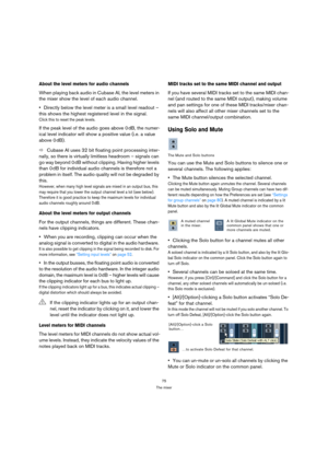 Page 7575
The mixer
About the level meters for audio channels
When playing back audio in Cubase AI, the level meters in 
the mixer show the level of each audio channel.
Directly below the level meter is a small level readout – 
this shows the highest registered level in the signal.
Click this to reset the peak levels.
If the peak level of the audio goes above 0 dB, the numer-
ical level indicator will show a positive value (i.e. a value 
above 0 dB).
ÖCubase AI uses 32 bit floating point processing inter-...