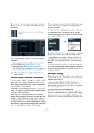 Page 7777
The mixer
Every channel has its own channel settings window (al-
though you can view each in the same window if you like – 
see below).
The Channel Settings window is used for the following 
operations:
 Apply equalization, see “Making EQ settings” on page 77.
 Apply send effects, see “Audio effects” on page 85.
 Apply insert effects, see “Audio effects” on page 85.
 Copy channel settings and apply them to another channel, see 
“Copying settings between audio channels” on page 79.
Changing channels in...