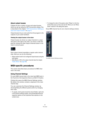 Page 8181
The mixer
About output busses
Cubase AI uses a system of input and output busses 
which are set up using the VST Connections dialog. This 
is described in the chapter “VST Connections: Setting up 
input and output busses” on page 9.
Output busses let you route audio from the program to the 
outputs on your audio hardware. 
Viewing the output busses in the mixer
Output busses are shown as output channels in a sepa-
rate pane to the right in the mixer. You show or hide this 
pane by clicking the Hide...