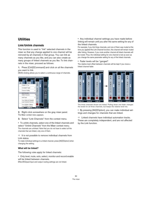 Page 8282
The mixer
Utilities
Link/Unlink channels
This function is used to “link” selected channels in the 
mixer so that any change applied to one channel will be 
mirrored by all channels in that group. You can link as 
many channels as you like, and you can also create as 
many groups of linked channels as you like. To link chan-
nels in the mixer, proceed as follows:
1.Press [Ctrl]/[Command] and click on all the channels 
you want to link.
[Shift]-clicking allows you to select a continuous range of...