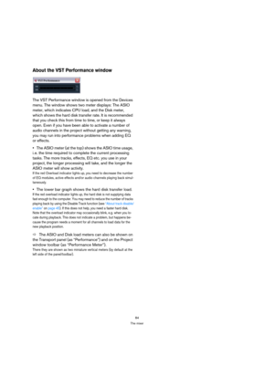 Page 8484
The mixer
About the VST Performance window
The VST Performance window is opened from the Devices 
menu. The window shows two meter displays: The ASIO 
meter, which indicates CPU load, and the Disk meter, 
which shows the hard disk transfer rate. It is recommended 
that you check this from time to time, or keep it always 
open. Even if you have been able to activate a number of 
audio channels in the project without getting any warning, 
you may run into performance problems when adding EQ 
or...
