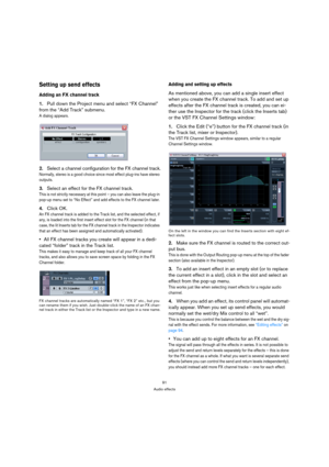 Page 9191
Audio effects
Setting up send effects
Adding an FX channel track
1.Pull down the Project menu and select “FX Channel” 
from the “Add Track” submenu.
A dialog appears.
2.Select a channel configuration for the FX channel track.
Normally, stereo is a good choice since most effect plug-ins have stereo 
outputs.
3.Select an effect for the FX channel track.
This is not strictly necessary at this point – you can also leave the plug-in 
pop-up menu set to “No Effect” and add effects to the FX channel later....