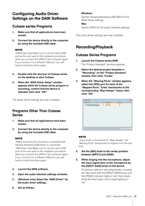 Page 11UR22  Operation Manual11
Configuring Audio Driver 
Settings on the DAW Software
Cubase series Programs
1. Make sure that all applications have been 
closed.
2. Connect the device directly to the computer  by using the included USB cable.
NOTE
・ (Windows only) Make sure to use the same USB 
port as the one used in the installation procedure 
when you connect the UR22 to the computer again. 
If you connect it to a different USB port, you will 
have to install the driver again.
3. Double-click the shortcut...