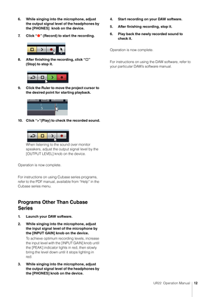 Page 12UR22  Operation Manual12
6. While singing into the microphone, adjust 
the output signal level of the headphones by 
the [PHONES]  knob on the device.
7. C l i c k  “
Ô” (Record) to start the recording.
8. After finishing the recording, click “
□” 
(Stop) to stop it.
9. Click the Ruler to move the project cursor to  the desired point for starting playback.
10. Click “>”(Play) to check the recorded sound. When listening to the sound over monitor 
speakers, adjust the output signal level by the 
[OUTPUT...