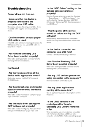 Page 13Troubleshooting
UR22  Operation Manual13
Troubleshooting
Power does not turn on.
・Make sure that the device is 
properly connected to the 
computer via a USB cable.
Connecting between the computer and the device 
via a USB cable supplies power source to the 
device.
 
・ Confirm whether or not a proper 
USB cable is used.
If the USB cable is broken or damaged, replace the 
USB cable with a new one. Use a USB cable no 
longer than 3 meters.
・ Has Yamaha Steinberg USB 
Driver been installed properly?
Refer...