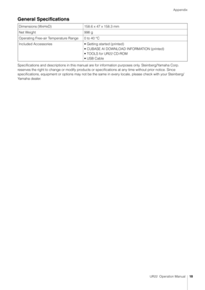 Page 18Appendix
UR22  Operation Manual18
General Specifications
Specifications and descriptions in this manual are for information purposes only. Steinberg/Yamaha Corp. 
reserves the right to change or modify products or specifications at any time without prior notice. Since 
specifications, equipment or options may not be the same in every locale, please check with your Steinberg/
Yamaha dealer.Dimensions (WxHxD) 158.6 x 47 x 158.3 mm
Net Weight 998 g
Operating Free-air Temperature Range 0 to 40 °C
Included...