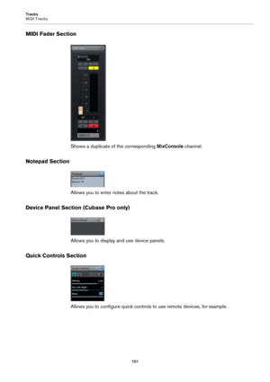 Page 101Tracks
MIDI Tracks
101
MIDI Fader Section
Shows a duplicate of the corresponding MixConsole channel.
Notepad Section
Allows you to enter notes about the track.
Device Panel Section (Cubase Pro only)
Allows you to display and use device panels.
Quick Controls Section
Allows you to configure quick controls to use remote devices, for example. 