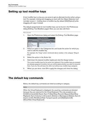 Page 1003Key Commands
Setting up tool modifier keys
1003
Setting up tool modifier keys
A tool modifier key is a key you can press to get an alternate function when using a 
tool. For example, clicking and dragging an event with the Object Selection tool 
normally moves it – holding down a modifier key (by default [Alt]/[Option]) while 
dragging will copy it instead.
The default assignments for tool modifier keys can be found in the Preferences 
dialog (Editing–Tool Modifiers page). Here, you can also edit them:...