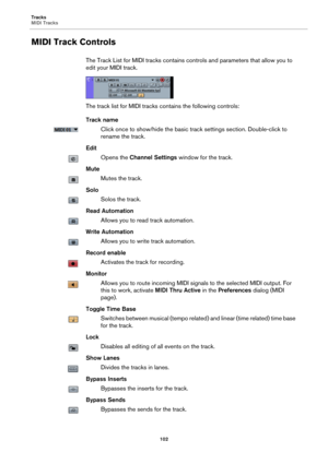 Page 102Tracks
MIDI Tracks
102
MIDI Track Controls
The Track List for MIDI tracks contains controls and parameters that allow you to 
edit your MIDI track.
The track list for MIDI tracks contains the following controls:
Track name
Click once to show/hide the basic track settings section. Double-click to 
rename the track.
Edit
Opens the Channel Settings window for the track.
Mute
Mutes the track.
Solo
Solos the track.
Read Automation
Allows you to read track automation.
Write Automation
Allows you to write track...