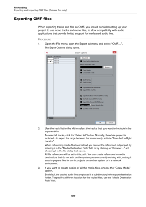 Page 1019File handling
Exporting and importing OMF files (Cubase Pro only)
1019
Exporting OMF files
When exporting tracks and files as OMF, you should consider setting up your 
project to use mono tracks and mono files, to allow compatibility with audio 
applications that provide limited support for interleaved audio files.
PROCEDURE
1. Open the File menu, open the Export submenu and select “OMF…”.
The Export Options dialog opens.
2. Use the track list to the left to select the tracks that you want to include in...