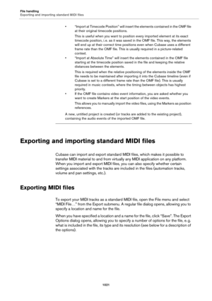 Page 1021File handling
Exporting and importing standard MIDI files
1021
• “Import at Timecode Position” will insert the elements contained in the OMF file 
at their original timecode positions.
This is useful when you want to position every imported element at its exact 
timecode position, i.
 e. as it was saved in the OMF file. This way, the elements 
will end up at their correct time positions even when Cubase uses a different 
frame rate than the OMF file. This is usually required in a picture-related...