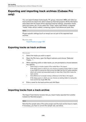 Page 1026File handling
Exporting and importing track archives (Cubase Pro only)
1026
Exporting and importing track archives (Cubase Pro 
only)
You can export Cubase tracks (audio, FX, group, instrument, MIDI, and video) as 
track archives for import into other Cubase (or Nuendo) projects. All the information 
associated with the tracks will be exported (channel settings, automation tracks, 
parts and events, etc.). If you select the “Copy” option (see below), a separate 
“media” folder will be created, containing...