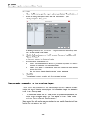 Page 1027File handling
Exporting and importing track archives (Cubase Pro only)
1027
PROCEDURE
1. Open the File menu, open the Import submenu and select “Track Archive…”.
2. In the file dialog that opens, select the XML file and click Open.
The Import Options dialog opens.
In the Project Settings area, you can see a comparison between the settings of the 
track archive and the active project.
3. Click in the Import column on the left to select the desired track(s) or click 
“Select All Tracks”.
A checkmark is...