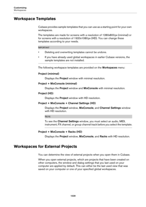 Page 1029Customizing
Workspaces
1029
Workspace Templates
Cubase provides sample templates that you can use as a starting point for your own 
workspaces.
The templates are made for screens with a resolution of 1280x800 px (minimal) or 
for screens with a resolution of 1920x1080
 px (HD). You can change these 
templates according to your needs.
IMPORTANTIMPORTANTIMPORTANTIMPORTANT
