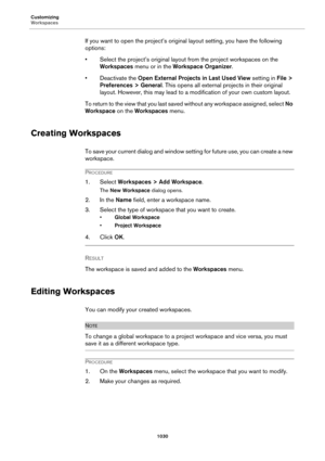 Page 1030Customizing
Workspaces
1030
If you want to open the project’s original layout setting, you have the following 
options:
• Select the project’s original layout from the project workspaces on the 
Workspaces menu or in the Workspace Organizer.
• Deactivate the Open External Projects in Last Used View setting in File > 
Preferences > General. This opens all external projects in their original 
layout. However, this may lead to a modification of your own custom layout.
To return to the view that you last...