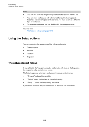 Page 1032Customizing
Using the Setup options
1032
NOTE
• You can also click and drag a workspace to another position within a list.
• You can move workspaces only within a list. For a global workspace to 
become a project workspace and vice versa, you must save it as a different 
type of workspace.
• To rename a workspace, you can double-click the workspace name.
R
ELATED LINKS
Workspaces category on page 1010
Using the Setup options
You can customize the appearance of the following elements:
• Transport panel
•...