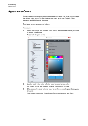 Page 1035Customizing
Appearance
1035
Appearance–Colors
The Appearance–Colors page features several subpages that allow you to change 
the default color of the Cubase desktop, the track types, the Project, Editor 
elements, and MixConsole elements.
To change a color, proceed as follows:
PROCEDURE
1. Select a subpage and click the color field of the element to which you want 
to assign a new color.
A color selector pane opens.
2. Use the tools in the color selector pane to select a new color.
The current and the...