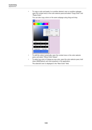 Page 1036Customizing
Appearance
1036
• To copy a color and paste it on another element, even on another subpage, 
open the context menu in the color selector pane and select “Copy Color” and 
“Paste Color”.
You can also copy colors on the same subpage using drag and drop.
• To edit the colors numerically, open the context menu in the color selector 
pane, and select “Show Color Values”.
• To select any color in Cubase as new color, open the color selector pane, hold 
down [Alt]/[Option], and click anywhere in the...