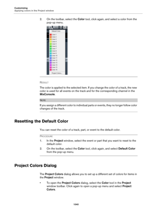 Page 1040Customizing
Applying colors in the Project window
1040
2. On the toolbar, select the Color tool, click again, and select a color from the 
pop-up menu.
RESULT 
The color is applied to the selected item. If you change the color of a track, the new 
color is used for all events on the track and for the corresponding channel in the 
MixConsole.
NOTE
If you assign a different color to individual parts or events, they no longer follow color 
changes of the track.
Resetting the Default Color
You can reset the...