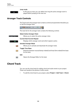 Page 105Tracks
Chord Track
105
Jump mode
In this pop-up menu you can define how long the active arranger event is 
played before jumping to the next one.
Arranger Track Controls
The Track List for the arranger track contains controls and parameters that allow you 
to edit the arranger track.
The track list for the arranger track contains the following controls:
Select Active Arranger Chain
Allows you to select the active arranger chain.
Current Item/Current Repeat
Displays which arranger event and which repeat...
