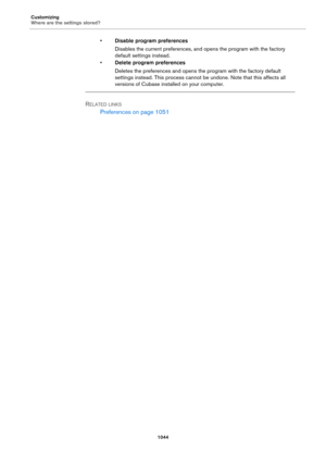 Page 1044Customizing
Where are the settings stored?
1044
•Disable program preferences
Disables the current preferences, and opens the program with the factory 
default settings instead.
•Delete program preferences
Deletes the preferences and opens the program with the factory default 
settings instead. This process cannot be undone. Note that this affects all 
versions of Cubase installed on your computer.
RELATED LINKS
Preferences on page 1051 