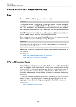 Page 1046Optimizing
Optimizing Audio Performance
1046
System Factors That Affect Performance
RAM
The more RAM is installed in your computer, the better.
IMPORTANTIMPORTANTIMPORTANTIMPORTANT
On computers running a Windows 32-bit operating system, a running application 
can address a maximum of 2 GB of RAM. On a Macintosh computer running 32-bit 
Mac OS X, this limit is 4 GB. The 64-bit versions of Windows and Mac OS X are 
able t o assign c onsider ably mo re t han 4 GB of RAM to a running 64-bit application.
The...
