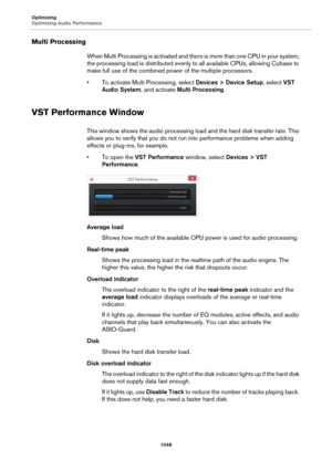 Page 1048Optimizing
Optimizing Audio Performance
1048
Multi Processing
When Multi Processing is activated and there is more than one CPU in your system, 
the processing load is distributed evenly to all available CPUs, allowing Cubase to 
make full use of the combined power of the multiple processors.
• To activate Multi Processing, select Devices > Device Setup, select VST 
Audio System, and activate Multi Processing.
VST Performance Window
This window shows the audio processing load and the hard disk transfer...