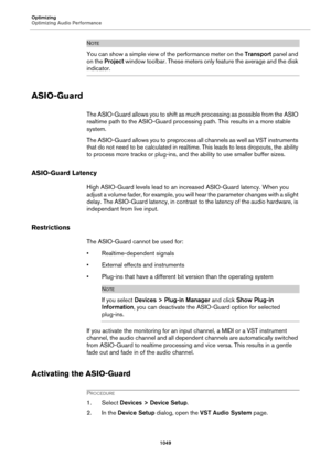 Page 1049Optimizing
Optimizing Audio Performance
1049
NOTE
You can show a simple view of the performance meter on the Transport panel and 
on the Project window toolbar. These meters only feature the average and the disk 
indicator.
ASIO-Guard
The ASIO-Guard allows you to shift as much processing as possible from the ASIO 
realtime path to the ASIO-Guard processing path. This results in a more stable 
system.
The ASIO-Guard allows you to preprocess all channels as well as VST instruments 
that do not need to be...