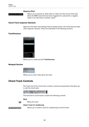 Page 107Tracks
Chord Track
107
Mapping Offset
Allows you to specify an offset value to make sure that chord events also 
affect the MIDI notes that have been triggered too early (enter a negative 
value) or too late (enter a positive value).
Chord Track Inspector Sections
Apart from the basic track settings that are always shown, the chord track provides 
other Inspector sections. These are described in the following sections.
TrackVersions
Allows you to create and edit TrackVersions.
Notepad Section
Allows you...