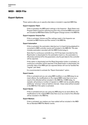 Page 1070Preferences
MIDI
1070
MIDI - MIDI File
Export Options
These options allow you to specify what data is included in exported MIDI files.
Export Inspector Patch
If this is activated, the MIDI patch settings in the Inspector - Bank Select and 
Program Select (used for selecting sounds in the connected MIDI instrument) 
are included as MIDI Bank Select and Program Change events in the MIDI file.
Export Inspector Volume/Pan
If this is activated, Volume and Pan settings made in the Inspector are 
included as...