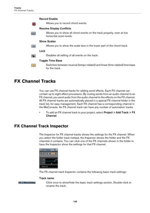 Page 108Tracks
FX Channel Tracks
108
Record Enable
Allows you to record chord events.
Resolve Display Conflicts
Allows you to show all chord events on the track properly, even at low 
horizontal zoom levels.
Show Scales
Allows you to show the scale lane in the lower part of the chord track.
Lock
Disables all editing of all events on the track.
Toggle Time Base
Switches between musical (tempo related) and linear (time related) time base 
for the track.
FX Channel Tracks
You can use FX channel tracks for adding...