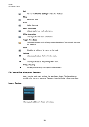 Page 109Tracks
FX Channel Tracks
109
Edit
Opens the Channel Settings window for the track.
Mute
Mutes the track.
Solo
Solos the track.
Read Automation
Allows you to read track automation.
Write Automation
Allows you to write track automation.
Toggle Time Base
Switches between musical (tempo related) and linear (time related) time base 
for the track.
Lock
Disables all editing of all events on the track.
Volume
Allows you to adjust the level for the track.
Pan
Allows you to adjust the panning of the track.
Output...