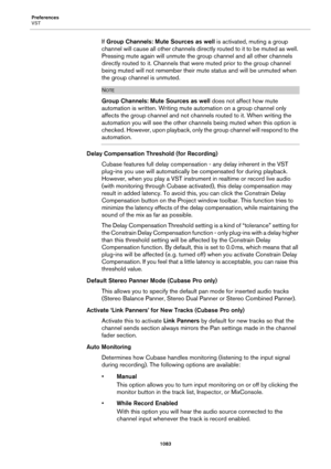 Page 1083Preferences
VST
1083
If Group Channels: Mute Sources as well is activated, muting a group 
channel will cause all other channels directly routed to it to be muted as well. 
Pressing mute again will unmute the group channel and all other channels 
directly routed to it. Channels that were muted prior to the group channel 
being muted will not remember their mute status and will be unmuted when 
the group channel is unmuted.
NOTE
Group Channels: Mute Sources as well does not affect how mute 
automation is...