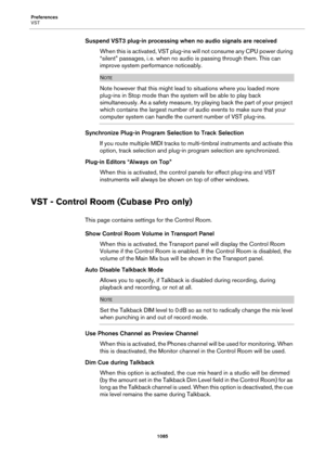 Page 1085Preferences
VST
1085
Suspend VST3 plug-in processing when no audio signals are received
When this is activated, VST plug-ins will not consume any CPU power during 
“silent” passages, i.
 e. when no audio is passing through them. This can 
improve system performance noticeably.
NOTE
Note however that this might lead to situations where you loaded more 
plug-ins in Stop mode than the system will be able to play back 
simultaneously. As a safety measure, try playing back the part of your project 
which...