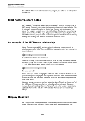 Page 1090How the Score Editor works
MIDI notes vs. score notes
1090
Do not think of the Score Editor as a drawing program, but rather as an “interpreter” 
of MIDI data.
MIDI notes vs. score notes
MIDI tracks in Cubase hold MIDI notes and other MIDI data. As you may know, a 
MIDI note in Cubase is only defined by its position, length, pitch and velocity. This 
is not nearly enough information to decide how the note is to be displayed in a 
score. The program needs to know more: What type of instrument are we...