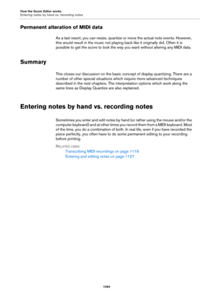 Page 1094How the Score Editor works
Entering notes by hand vs. recording notes
1094
Permanent alteration of MIDI data
As a last resort, you can resize, quantize or move the actual note events. However, 
this would result in the music not playing back like it originally did. Often it is 
possible to get the score to look the way you want without altering any MIDI data.
Summary
This closes our discussion on the basic concept of display quantizing. There are a 
number of other special situations which require more...